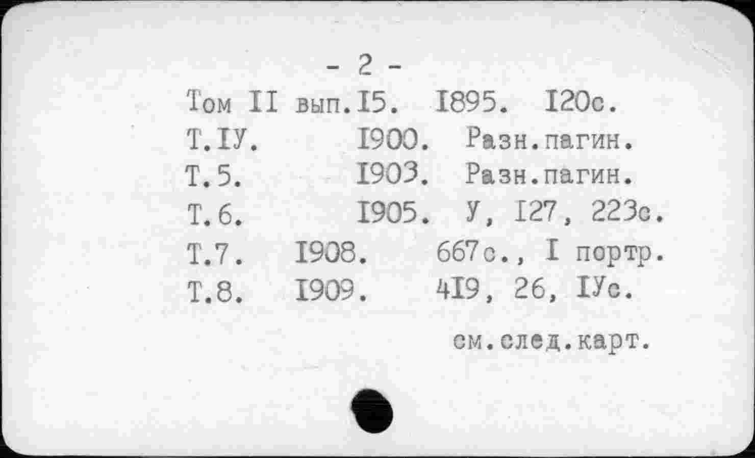 ﻿- 2 -
Том II вып.15.		1895. I20c.
Т.ІУ.	I9OO.	Разн.пагин.
T. 5.	1903.	Разн.пагин.
T. 6.	1905.	У, 127, 223c
T.7.	1908.	667с., І портр
T.8.	1909.	419, 26, ІУс. см.след.карт.